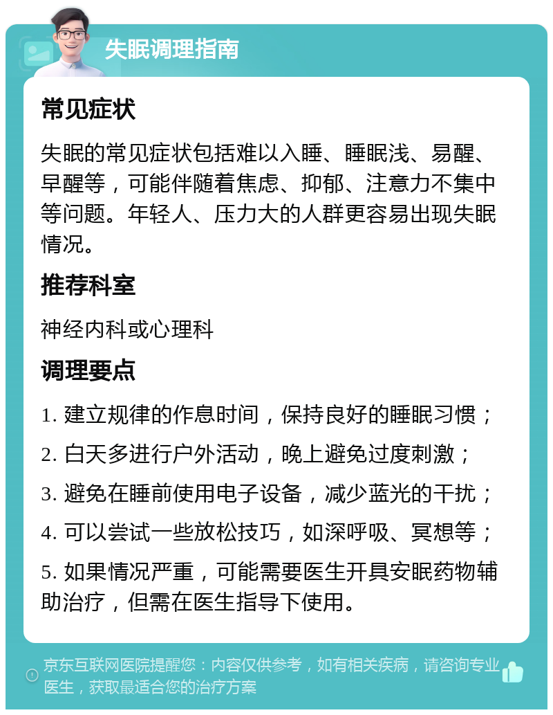 失眠调理指南 常见症状 失眠的常见症状包括难以入睡、睡眠浅、易醒、早醒等，可能伴随着焦虑、抑郁、注意力不集中等问题。年轻人、压力大的人群更容易出现失眠情况。 推荐科室 神经内科或心理科 调理要点 1. 建立规律的作息时间，保持良好的睡眠习惯； 2. 白天多进行户外活动，晚上避免过度刺激； 3. 避免在睡前使用电子设备，减少蓝光的干扰； 4. 可以尝试一些放松技巧，如深呼吸、冥想等； 5. 如果情况严重，可能需要医生开具安眠药物辅助治疗，但需在医生指导下使用。