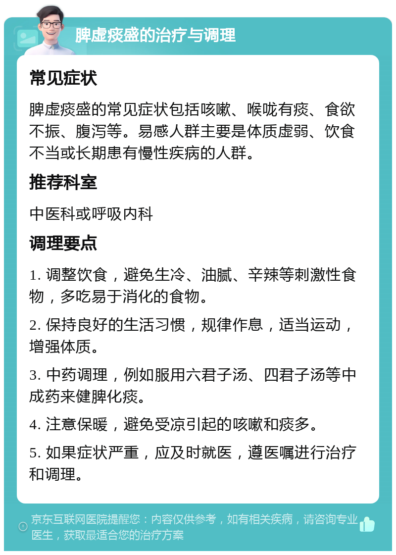 脾虚痰盛的治疗与调理 常见症状 脾虚痰盛的常见症状包括咳嗽、喉咙有痰、食欲不振、腹泻等。易感人群主要是体质虚弱、饮食不当或长期患有慢性疾病的人群。 推荐科室 中医科或呼吸内科 调理要点 1. 调整饮食，避免生冷、油腻、辛辣等刺激性食物，多吃易于消化的食物。 2. 保持良好的生活习惯，规律作息，适当运动，增强体质。 3. 中药调理，例如服用六君子汤、四君子汤等中成药来健脾化痰。 4. 注意保暖，避免受凉引起的咳嗽和痰多。 5. 如果症状严重，应及时就医，遵医嘱进行治疗和调理。