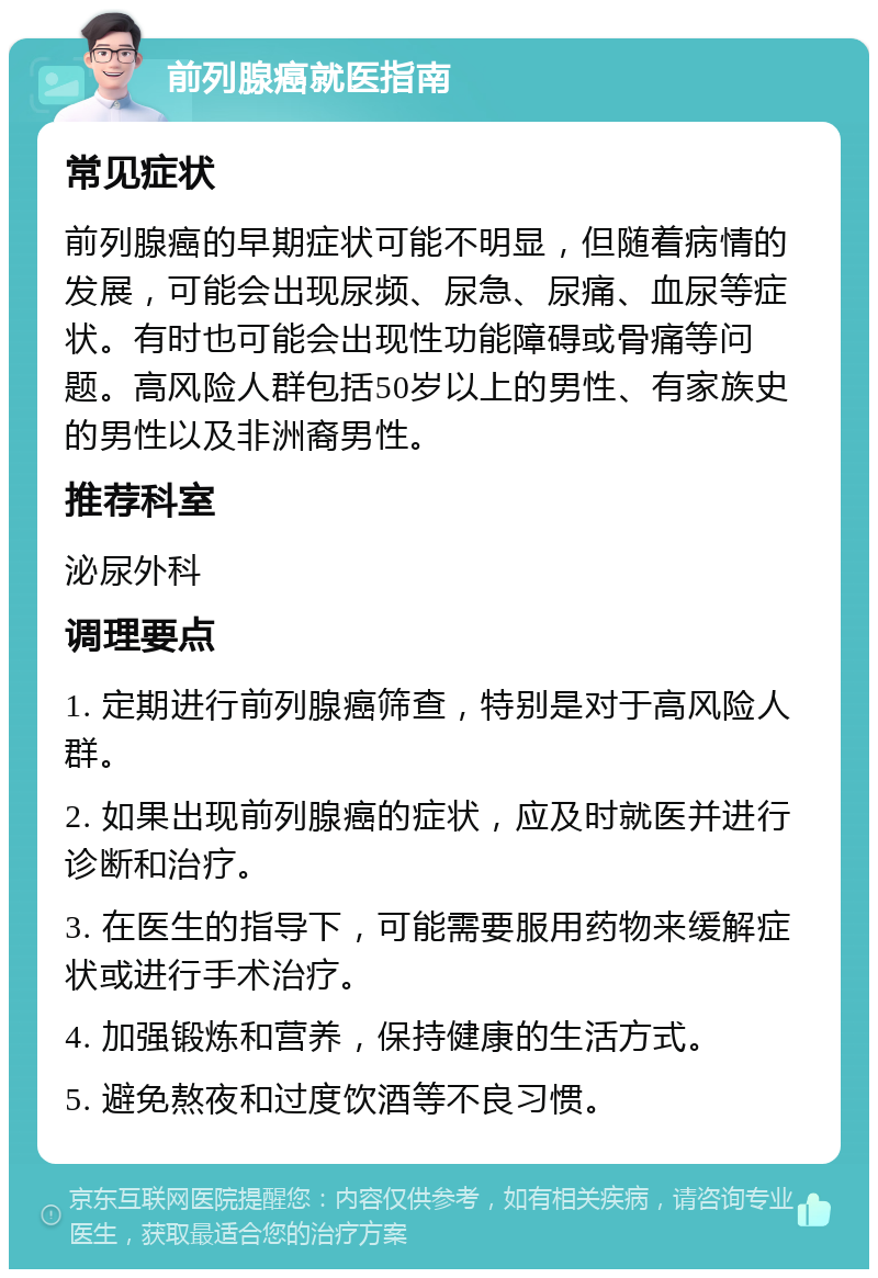 前列腺癌就医指南 常见症状 前列腺癌的早期症状可能不明显，但随着病情的发展，可能会出现尿频、尿急、尿痛、血尿等症状。有时也可能会出现性功能障碍或骨痛等问题。高风险人群包括50岁以上的男性、有家族史的男性以及非洲裔男性。 推荐科室 泌尿外科 调理要点 1. 定期进行前列腺癌筛查，特别是对于高风险人群。 2. 如果出现前列腺癌的症状，应及时就医并进行诊断和治疗。 3. 在医生的指导下，可能需要服用药物来缓解症状或进行手术治疗。 4. 加强锻炼和营养，保持健康的生活方式。 5. 避免熬夜和过度饮酒等不良习惯。