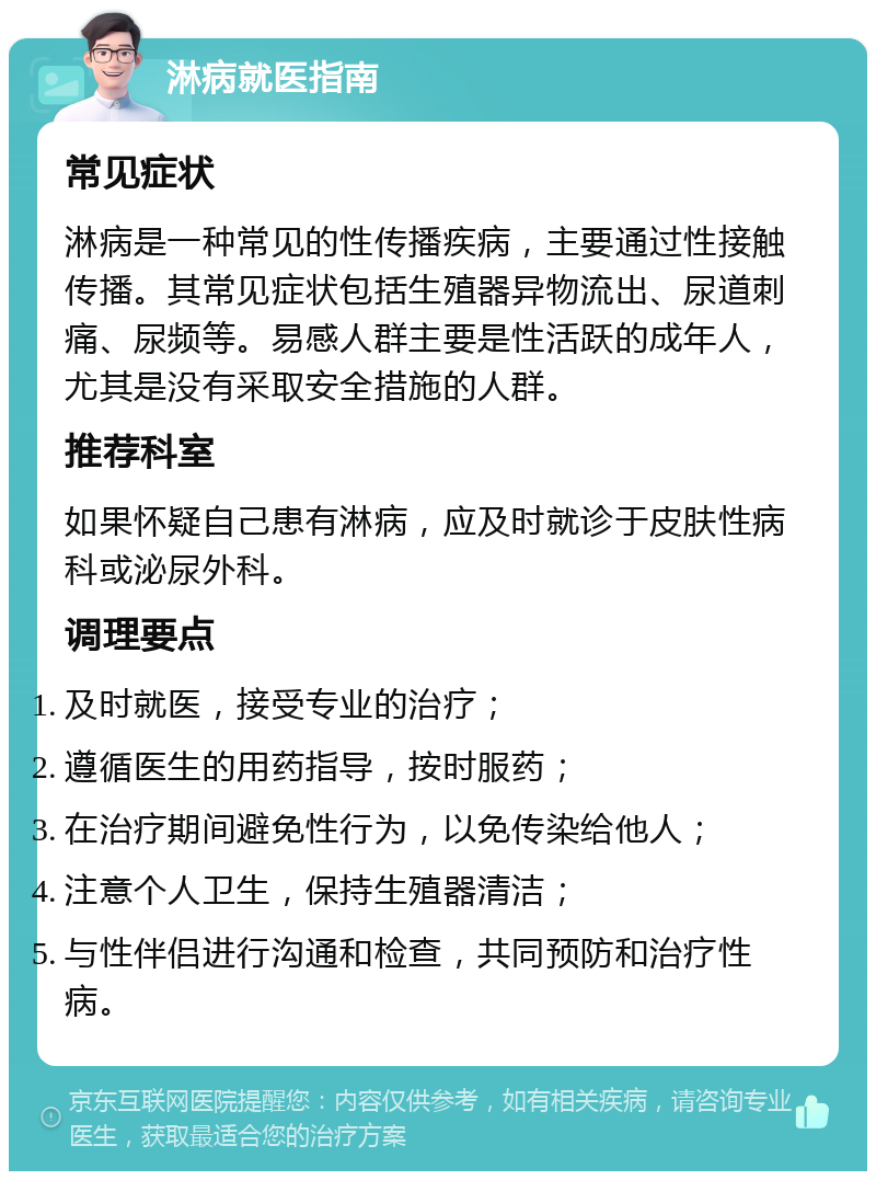 淋病就医指南 常见症状 淋病是一种常见的性传播疾病，主要通过性接触传播。其常见症状包括生殖器异物流出、尿道刺痛、尿频等。易感人群主要是性活跃的成年人，尤其是没有采取安全措施的人群。 推荐科室 如果怀疑自己患有淋病，应及时就诊于皮肤性病科或泌尿外科。 调理要点 及时就医，接受专业的治疗； 遵循医生的用药指导，按时服药； 在治疗期间避免性行为，以免传染给他人； 注意个人卫生，保持生殖器清洁； 与性伴侣进行沟通和检查，共同预防和治疗性病。