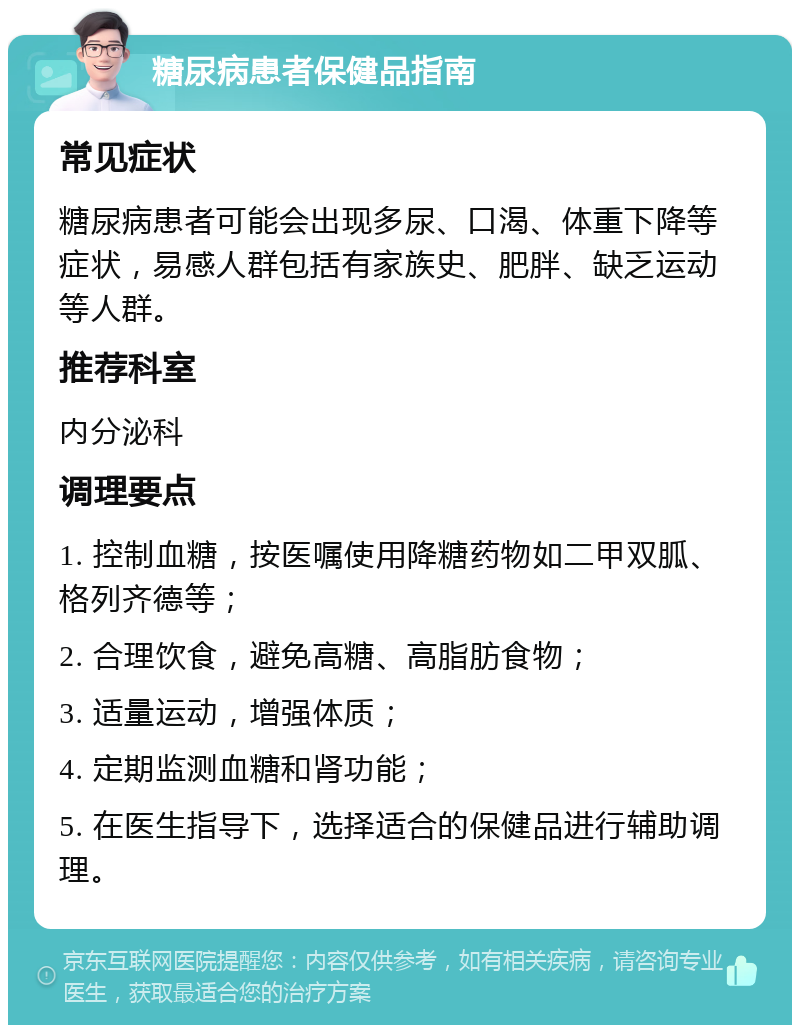 糖尿病患者保健品指南 常见症状 糖尿病患者可能会出现多尿、口渴、体重下降等症状，易感人群包括有家族史、肥胖、缺乏运动等人群。 推荐科室 内分泌科 调理要点 1. 控制血糖，按医嘱使用降糖药物如二甲双胍、格列齐德等； 2. 合理饮食，避免高糖、高脂肪食物； 3. 适量运动，增强体质； 4. 定期监测血糖和肾功能； 5. 在医生指导下，选择适合的保健品进行辅助调理。