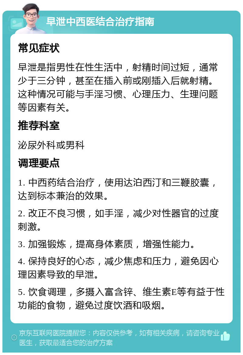 早泄中西医结合治疗指南 常见症状 早泄是指男性在性生活中，射精时间过短，通常少于三分钟，甚至在插入前或刚插入后就射精。这种情况可能与手淫习惯、心理压力、生理问题等因素有关。 推荐科室 泌尿外科或男科 调理要点 1. 中西药结合治疗，使用达泊西汀和三鞭胶囊，达到标本兼治的效果。 2. 改正不良习惯，如手淫，减少对性器官的过度刺激。 3. 加强锻炼，提高身体素质，增强性能力。 4. 保持良好的心态，减少焦虑和压力，避免因心理因素导致的早泄。 5. 饮食调理，多摄入富含锌、维生素E等有益于性功能的食物，避免过度饮酒和吸烟。