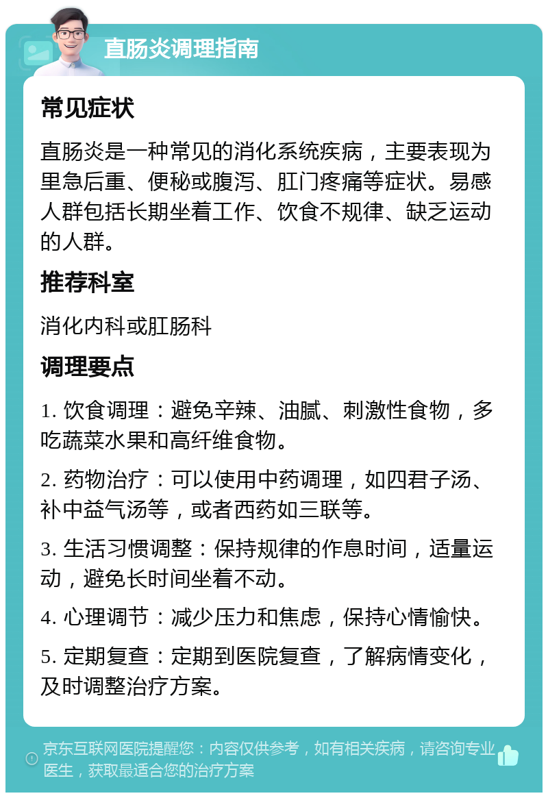 直肠炎调理指南 常见症状 直肠炎是一种常见的消化系统疾病，主要表现为里急后重、便秘或腹泻、肛门疼痛等症状。易感人群包括长期坐着工作、饮食不规律、缺乏运动的人群。 推荐科室 消化内科或肛肠科 调理要点 1. 饮食调理：避免辛辣、油腻、刺激性食物，多吃蔬菜水果和高纤维食物。 2. 药物治疗：可以使用中药调理，如四君子汤、补中益气汤等，或者西药如三联等。 3. 生活习惯调整：保持规律的作息时间，适量运动，避免长时间坐着不动。 4. 心理调节：减少压力和焦虑，保持心情愉快。 5. 定期复查：定期到医院复查，了解病情变化，及时调整治疗方案。