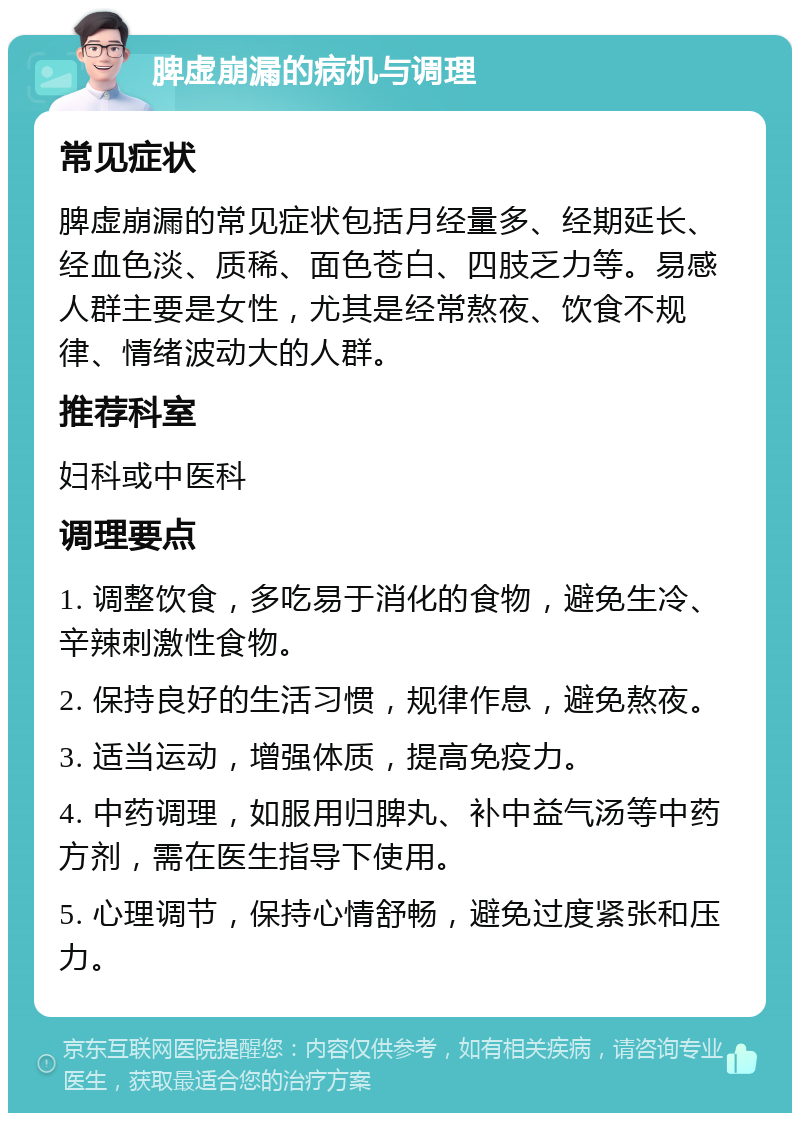 脾虚崩漏的病机与调理 常见症状 脾虚崩漏的常见症状包括月经量多、经期延长、经血色淡、质稀、面色苍白、四肢乏力等。易感人群主要是女性，尤其是经常熬夜、饮食不规律、情绪波动大的人群。 推荐科室 妇科或中医科 调理要点 1. 调整饮食，多吃易于消化的食物，避免生冷、辛辣刺激性食物。 2. 保持良好的生活习惯，规律作息，避免熬夜。 3. 适当运动，增强体质，提高免疫力。 4. 中药调理，如服用归脾丸、补中益气汤等中药方剂，需在医生指导下使用。 5. 心理调节，保持心情舒畅，避免过度紧张和压力。