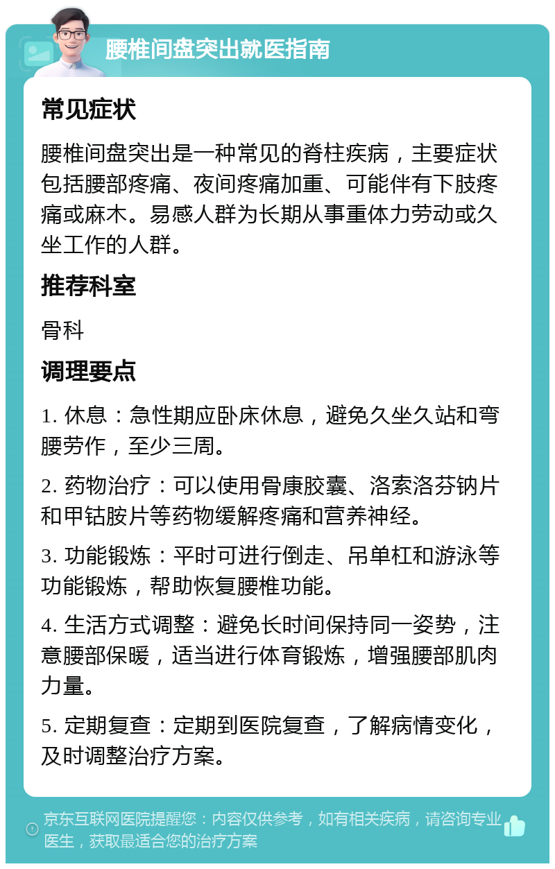 腰椎间盘突出就医指南 常见症状 腰椎间盘突出是一种常见的脊柱疾病，主要症状包括腰部疼痛、夜间疼痛加重、可能伴有下肢疼痛或麻木。易感人群为长期从事重体力劳动或久坐工作的人群。 推荐科室 骨科 调理要点 1. 休息：急性期应卧床休息，避免久坐久站和弯腰劳作，至少三周。 2. 药物治疗：可以使用骨康胶囊、洛索洛芬钠片和甲钴胺片等药物缓解疼痛和营养神经。 3. 功能锻炼：平时可进行倒走、吊单杠和游泳等功能锻炼，帮助恢复腰椎功能。 4. 生活方式调整：避免长时间保持同一姿势，注意腰部保暖，适当进行体育锻炼，增强腰部肌肉力量。 5. 定期复查：定期到医院复查，了解病情变化，及时调整治疗方案。