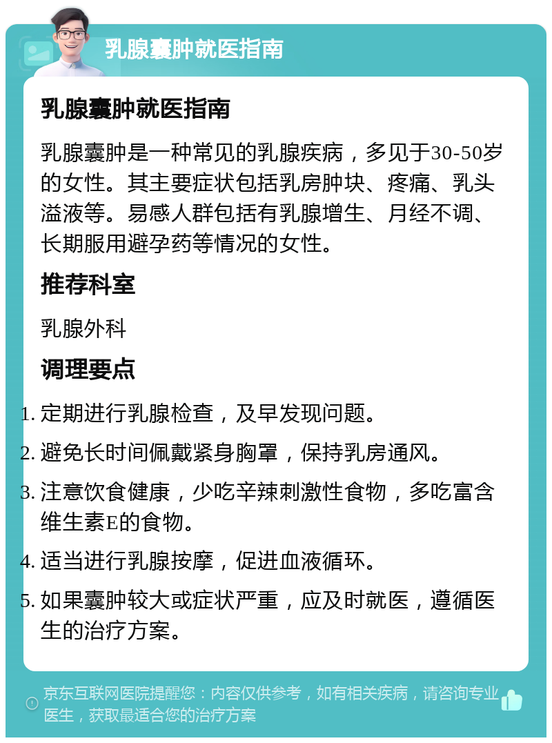 乳腺囊肿就医指南 乳腺囊肿就医指南 乳腺囊肿是一种常见的乳腺疾病，多见于30-50岁的女性。其主要症状包括乳房肿块、疼痛、乳头溢液等。易感人群包括有乳腺增生、月经不调、长期服用避孕药等情况的女性。 推荐科室 乳腺外科 调理要点 定期进行乳腺检查，及早发现问题。 避免长时间佩戴紧身胸罩，保持乳房通风。 注意饮食健康，少吃辛辣刺激性食物，多吃富含维生素E的食物。 适当进行乳腺按摩，促进血液循环。 如果囊肿较大或症状严重，应及时就医，遵循医生的治疗方案。