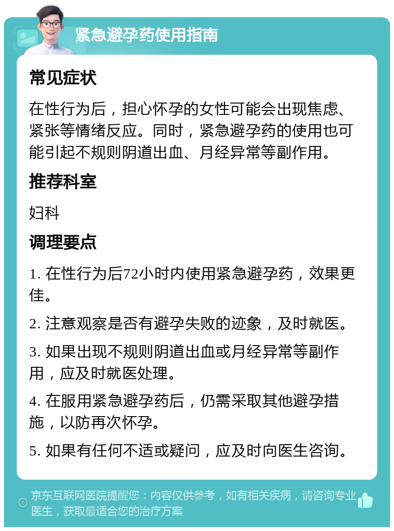 紧急避孕药使用指南 常见症状 在性行为后，担心怀孕的女性可能会出现焦虑、紧张等情绪反应。同时，紧急避孕药的使用也可能引起不规则阴道出血、月经异常等副作用。 推荐科室 妇科 调理要点 1. 在性行为后72小时内使用紧急避孕药，效果更佳。 2. 注意观察是否有避孕失败的迹象，及时就医。 3. 如果出现不规则阴道出血或月经异常等副作用，应及时就医处理。 4. 在服用紧急避孕药后，仍需采取其他避孕措施，以防再次怀孕。 5. 如果有任何不适或疑问，应及时向医生咨询。