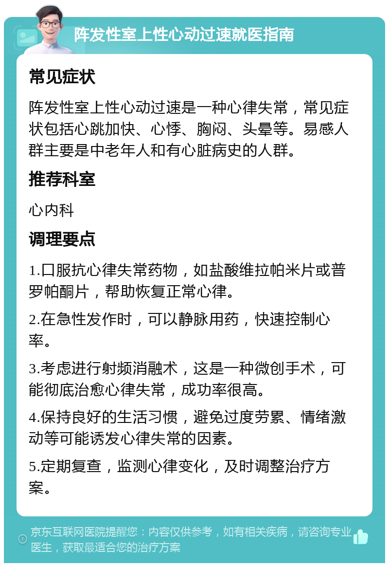 阵发性室上性心动过速就医指南 常见症状 阵发性室上性心动过速是一种心律失常，常见症状包括心跳加快、心悸、胸闷、头晕等。易感人群主要是中老年人和有心脏病史的人群。 推荐科室 心内科 调理要点 1.口服抗心律失常药物，如盐酸维拉帕米片或普罗帕酮片，帮助恢复正常心律。 2.在急性发作时，可以静脉用药，快速控制心率。 3.考虑进行射频消融术，这是一种微创手术，可能彻底治愈心律失常，成功率很高。 4.保持良好的生活习惯，避免过度劳累、情绪激动等可能诱发心律失常的因素。 5.定期复查，监测心律变化，及时调整治疗方案。