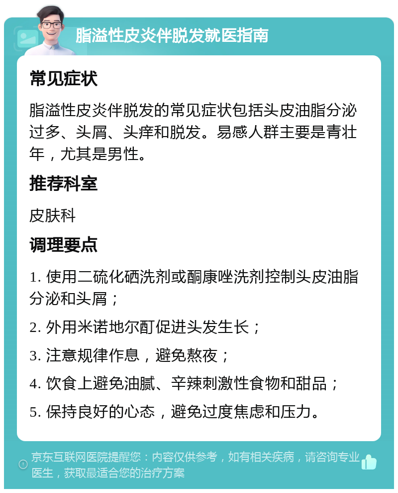 脂溢性皮炎伴脱发就医指南 常见症状 脂溢性皮炎伴脱发的常见症状包括头皮油脂分泌过多、头屑、头痒和脱发。易感人群主要是青壮年，尤其是男性。 推荐科室 皮肤科 调理要点 1. 使用二硫化硒洗剂或酮康唑洗剂控制头皮油脂分泌和头屑； 2. 外用米诺地尔酊促进头发生长； 3. 注意规律作息，避免熬夜； 4. 饮食上避免油腻、辛辣刺激性食物和甜品； 5. 保持良好的心态，避免过度焦虑和压力。