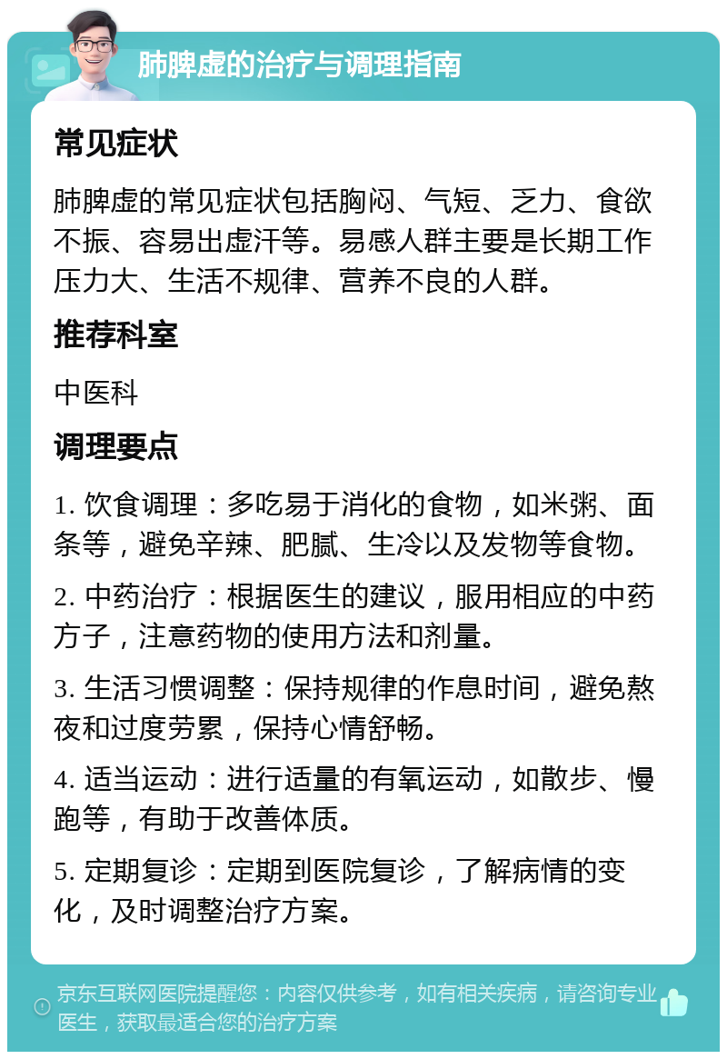 肺脾虚的治疗与调理指南 常见症状 肺脾虚的常见症状包括胸闷、气短、乏力、食欲不振、容易出虚汗等。易感人群主要是长期工作压力大、生活不规律、营养不良的人群。 推荐科室 中医科 调理要点 1. 饮食调理：多吃易于消化的食物，如米粥、面条等，避免辛辣、肥腻、生冷以及发物等食物。 2. 中药治疗：根据医生的建议，服用相应的中药方子，注意药物的使用方法和剂量。 3. 生活习惯调整：保持规律的作息时间，避免熬夜和过度劳累，保持心情舒畅。 4. 适当运动：进行适量的有氧运动，如散步、慢跑等，有助于改善体质。 5. 定期复诊：定期到医院复诊，了解病情的变化，及时调整治疗方案。