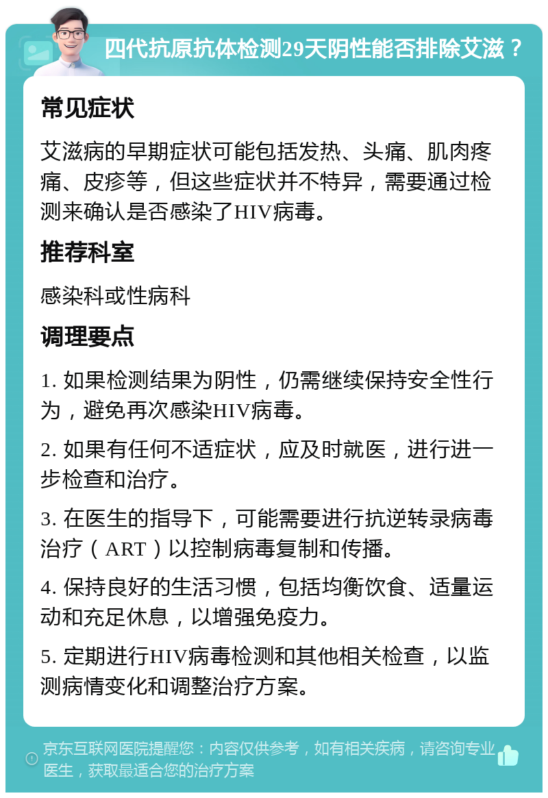 四代抗原抗体检测29天阴性能否排除艾滋？ 常见症状 艾滋病的早期症状可能包括发热、头痛、肌肉疼痛、皮疹等，但这些症状并不特异，需要通过检测来确认是否感染了HIV病毒。 推荐科室 感染科或性病科 调理要点 1. 如果检测结果为阴性，仍需继续保持安全性行为，避免再次感染HIV病毒。 2. 如果有任何不适症状，应及时就医，进行进一步检查和治疗。 3. 在医生的指导下，可能需要进行抗逆转录病毒治疗（ART）以控制病毒复制和传播。 4. 保持良好的生活习惯，包括均衡饮食、适量运动和充足休息，以增强免疫力。 5. 定期进行HIV病毒检测和其他相关检查，以监测病情变化和调整治疗方案。