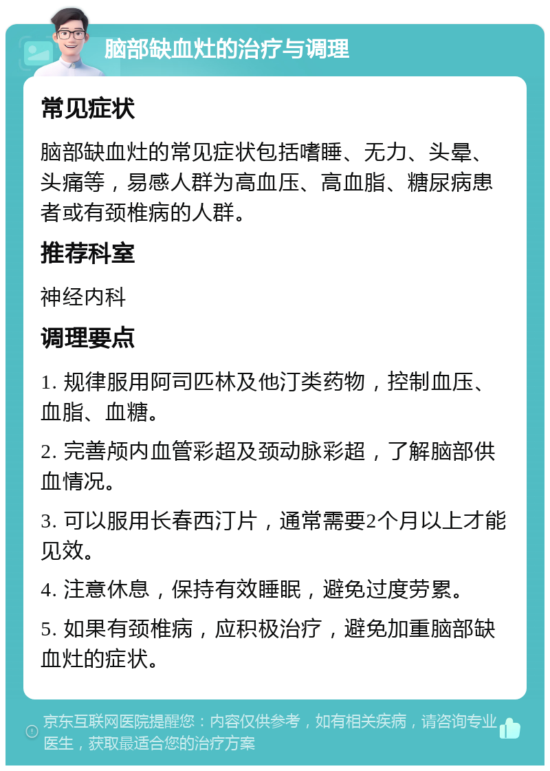 脑部缺血灶的治疗与调理 常见症状 脑部缺血灶的常见症状包括嗜睡、无力、头晕、头痛等，易感人群为高血压、高血脂、糖尿病患者或有颈椎病的人群。 推荐科室 神经内科 调理要点 1. 规律服用阿司匹林及他汀类药物，控制血压、血脂、血糖。 2. 完善颅内血管彩超及颈动脉彩超，了解脑部供血情况。 3. 可以服用长春西汀片，通常需要2个月以上才能见效。 4. 注意休息，保持有效睡眠，避免过度劳累。 5. 如果有颈椎病，应积极治疗，避免加重脑部缺血灶的症状。