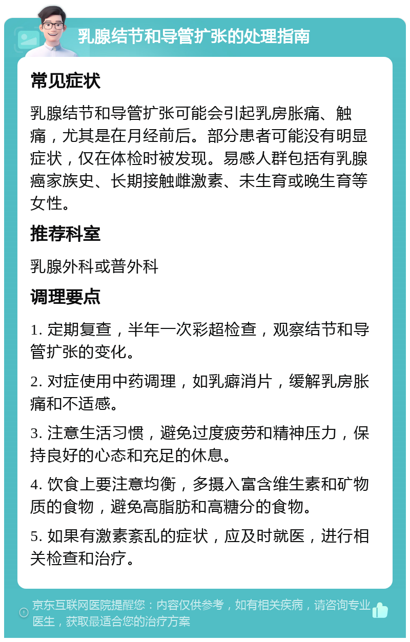 乳腺结节和导管扩张的处理指南 常见症状 乳腺结节和导管扩张可能会引起乳房胀痛、触痛，尤其是在月经前后。部分患者可能没有明显症状，仅在体检时被发现。易感人群包括有乳腺癌家族史、长期接触雌激素、未生育或晚生育等女性。 推荐科室 乳腺外科或普外科 调理要点 1. 定期复查，半年一次彩超检查，观察结节和导管扩张的变化。 2. 对症使用中药调理，如乳癖消片，缓解乳房胀痛和不适感。 3. 注意生活习惯，避免过度疲劳和精神压力，保持良好的心态和充足的休息。 4. 饮食上要注意均衡，多摄入富含维生素和矿物质的食物，避免高脂肪和高糖分的食物。 5. 如果有激素紊乱的症状，应及时就医，进行相关检查和治疗。