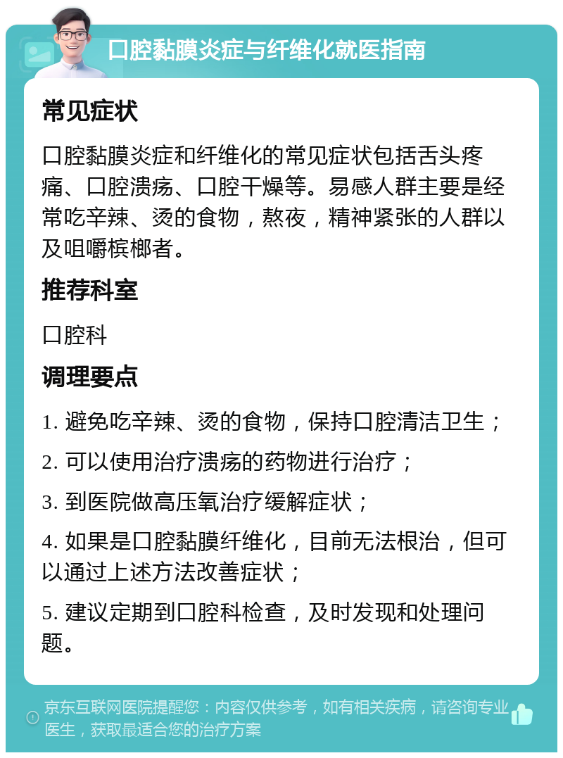 口腔黏膜炎症与纤维化就医指南 常见症状 口腔黏膜炎症和纤维化的常见症状包括舌头疼痛、口腔溃疡、口腔干燥等。易感人群主要是经常吃辛辣、烫的食物，熬夜，精神紧张的人群以及咀嚼槟榔者。 推荐科室 口腔科 调理要点 1. 避免吃辛辣、烫的食物，保持口腔清洁卫生； 2. 可以使用治疗溃疡的药物进行治疗； 3. 到医院做高压氧治疗缓解症状； 4. 如果是口腔黏膜纤维化，目前无法根治，但可以通过上述方法改善症状； 5. 建议定期到口腔科检查，及时发现和处理问题。