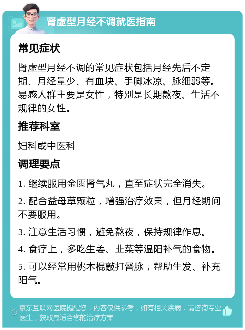 肾虚型月经不调就医指南 常见症状 肾虚型月经不调的常见症状包括月经先后不定期、月经量少、有血块、手脚冰凉、脉细弱等。易感人群主要是女性，特别是长期熬夜、生活不规律的女性。 推荐科室 妇科或中医科 调理要点 1. 继续服用金匮肾气丸，直至症状完全消失。 2. 配合益母草颗粒，增强治疗效果，但月经期间不要服用。 3. 注意生活习惯，避免熬夜，保持规律作息。 4. 食疗上，多吃生姜、韭菜等温阳补气的食物。 5. 可以经常用桃木棍敲打督脉，帮助生发、补充阳气。