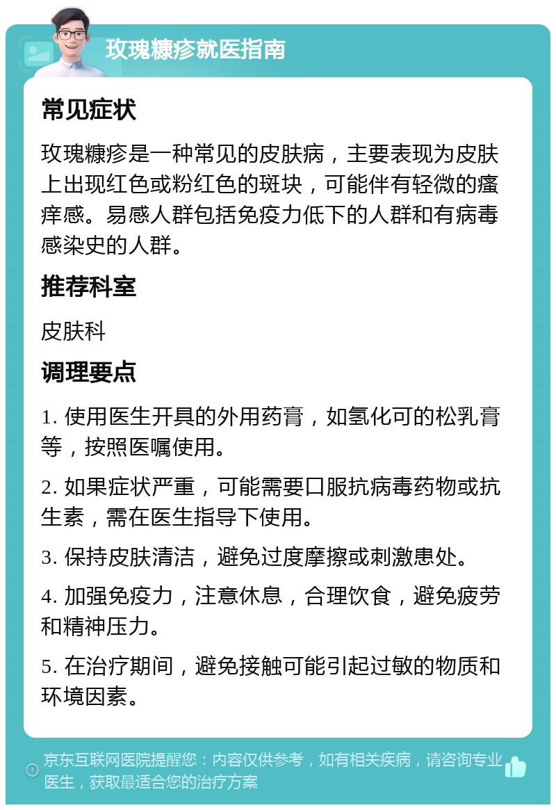 玫瑰糠疹就医指南 常见症状 玫瑰糠疹是一种常见的皮肤病，主要表现为皮肤上出现红色或粉红色的斑块，可能伴有轻微的瘙痒感。易感人群包括免疫力低下的人群和有病毒感染史的人群。 推荐科室 皮肤科 调理要点 1. 使用医生开具的外用药膏，如氢化可的松乳膏等，按照医嘱使用。 2. 如果症状严重，可能需要口服抗病毒药物或抗生素，需在医生指导下使用。 3. 保持皮肤清洁，避免过度摩擦或刺激患处。 4. 加强免疫力，注意休息，合理饮食，避免疲劳和精神压力。 5. 在治疗期间，避免接触可能引起过敏的物质和环境因素。