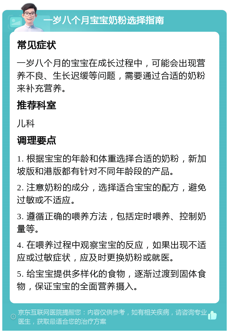 一岁八个月宝宝奶粉选择指南 常见症状 一岁八个月的宝宝在成长过程中，可能会出现营养不良、生长迟缓等问题，需要通过合适的奶粉来补充营养。 推荐科室 儿科 调理要点 1. 根据宝宝的年龄和体重选择合适的奶粉，新加坡版和港版都有针对不同年龄段的产品。 2. 注意奶粉的成分，选择适合宝宝的配方，避免过敏或不适应。 3. 遵循正确的喂养方法，包括定时喂养、控制奶量等。 4. 在喂养过程中观察宝宝的反应，如果出现不适应或过敏症状，应及时更换奶粉或就医。 5. 给宝宝提供多样化的食物，逐渐过渡到固体食物，保证宝宝的全面营养摄入。