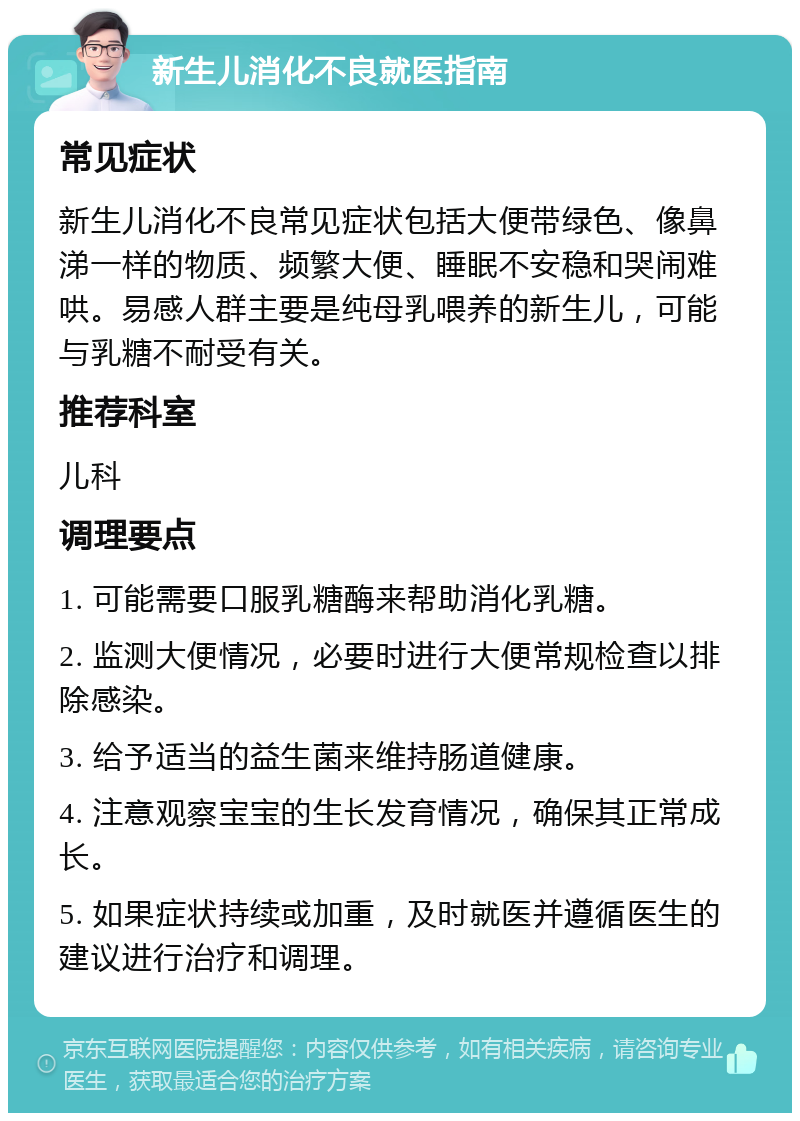 新生儿消化不良就医指南 常见症状 新生儿消化不良常见症状包括大便带绿色、像鼻涕一样的物质、频繁大便、睡眠不安稳和哭闹难哄。易感人群主要是纯母乳喂养的新生儿，可能与乳糖不耐受有关。 推荐科室 儿科 调理要点 1. 可能需要口服乳糖酶来帮助消化乳糖。 2. 监测大便情况，必要时进行大便常规检查以排除感染。 3. 给予适当的益生菌来维持肠道健康。 4. 注意观察宝宝的生长发育情况，确保其正常成长。 5. 如果症状持续或加重，及时就医并遵循医生的建议进行治疗和调理。