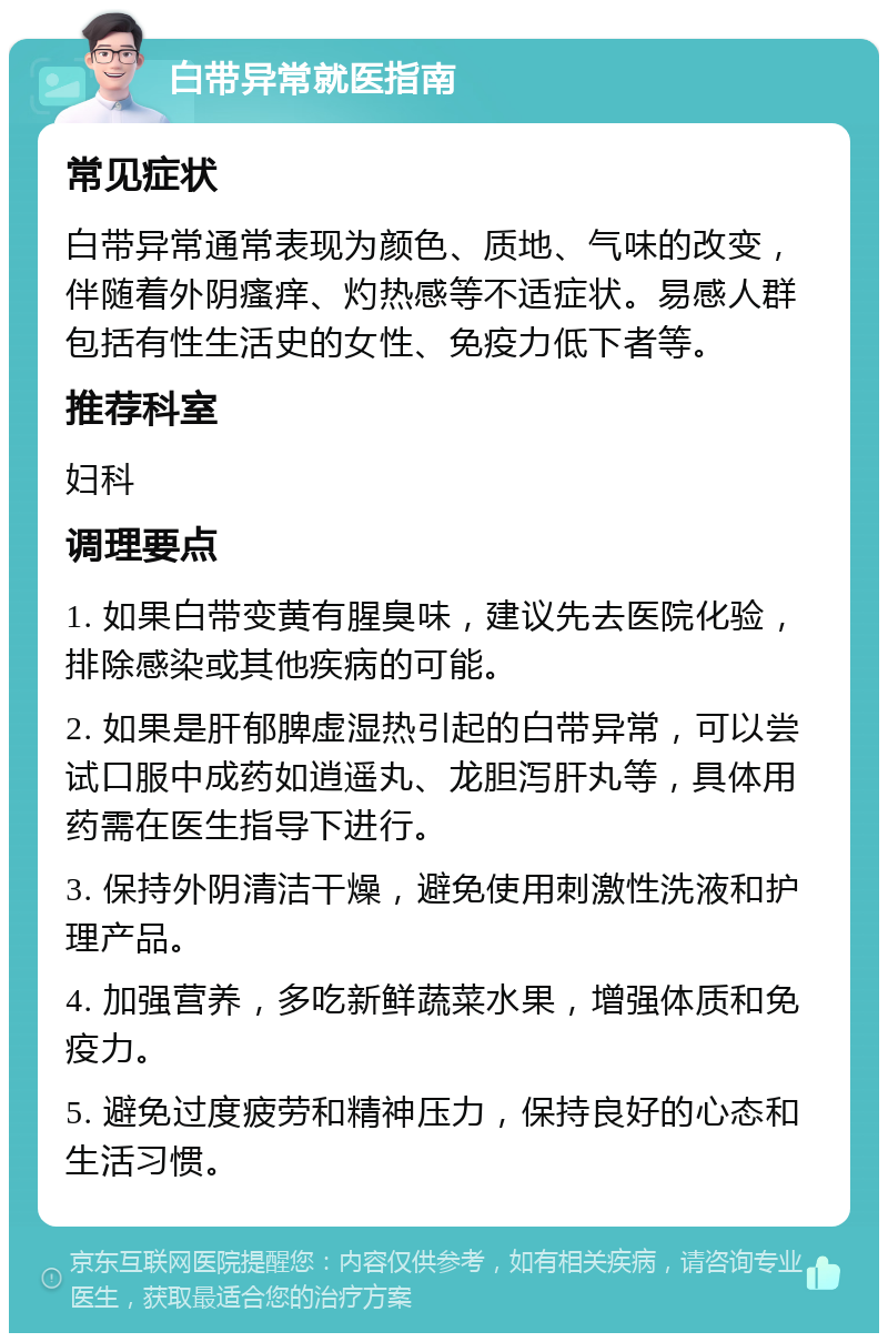 白带异常就医指南 常见症状 白带异常通常表现为颜色、质地、气味的改变，伴随着外阴瘙痒、灼热感等不适症状。易感人群包括有性生活史的女性、免疫力低下者等。 推荐科室 妇科 调理要点 1. 如果白带变黄有腥臭味，建议先去医院化验，排除感染或其他疾病的可能。 2. 如果是肝郁脾虚湿热引起的白带异常，可以尝试口服中成药如逍遥丸、龙胆泻肝丸等，具体用药需在医生指导下进行。 3. 保持外阴清洁干燥，避免使用刺激性洗液和护理产品。 4. 加强营养，多吃新鲜蔬菜水果，增强体质和免疫力。 5. 避免过度疲劳和精神压力，保持良好的心态和生活习惯。