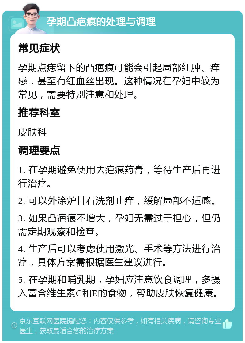 孕期凸疤痕的处理与调理 常见症状 孕期点痣留下的凸疤痕可能会引起局部红肿、痒感，甚至有红血丝出现。这种情况在孕妇中较为常见，需要特别注意和处理。 推荐科室 皮肤科 调理要点 1. 在孕期避免使用去疤痕药膏，等待生产后再进行治疗。 2. 可以外涂炉甘石洗剂止痒，缓解局部不适感。 3. 如果凸疤痕不增大，孕妇无需过于担心，但仍需定期观察和检查。 4. 生产后可以考虑使用激光、手术等方法进行治疗，具体方案需根据医生建议进行。 5. 在孕期和哺乳期，孕妇应注意饮食调理，多摄入富含维生素C和E的食物，帮助皮肤恢复健康。