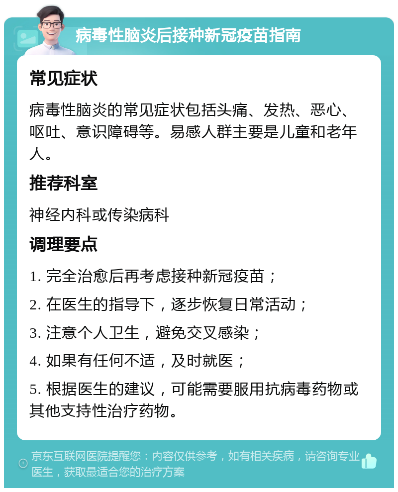 病毒性脑炎后接种新冠疫苗指南 常见症状 病毒性脑炎的常见症状包括头痛、发热、恶心、呕吐、意识障碍等。易感人群主要是儿童和老年人。 推荐科室 神经内科或传染病科 调理要点 1. 完全治愈后再考虑接种新冠疫苗； 2. 在医生的指导下，逐步恢复日常活动； 3. 注意个人卫生，避免交叉感染； 4. 如果有任何不适，及时就医； 5. 根据医生的建议，可能需要服用抗病毒药物或其他支持性治疗药物。