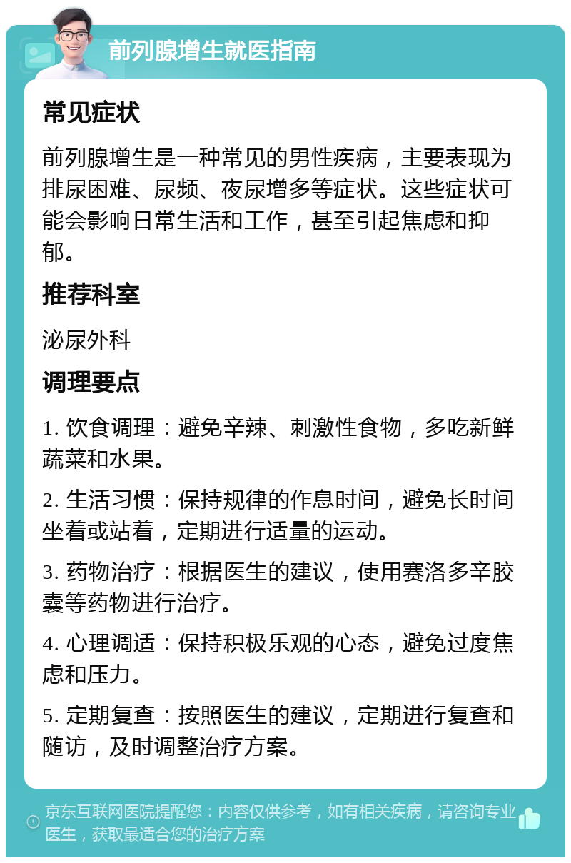 前列腺增生就医指南 常见症状 前列腺增生是一种常见的男性疾病，主要表现为排尿困难、尿频、夜尿增多等症状。这些症状可能会影响日常生活和工作，甚至引起焦虑和抑郁。 推荐科室 泌尿外科 调理要点 1. 饮食调理：避免辛辣、刺激性食物，多吃新鲜蔬菜和水果。 2. 生活习惯：保持规律的作息时间，避免长时间坐着或站着，定期进行适量的运动。 3. 药物治疗：根据医生的建议，使用赛洛多辛胶囊等药物进行治疗。 4. 心理调适：保持积极乐观的心态，避免过度焦虑和压力。 5. 定期复查：按照医生的建议，定期进行复查和随访，及时调整治疗方案。