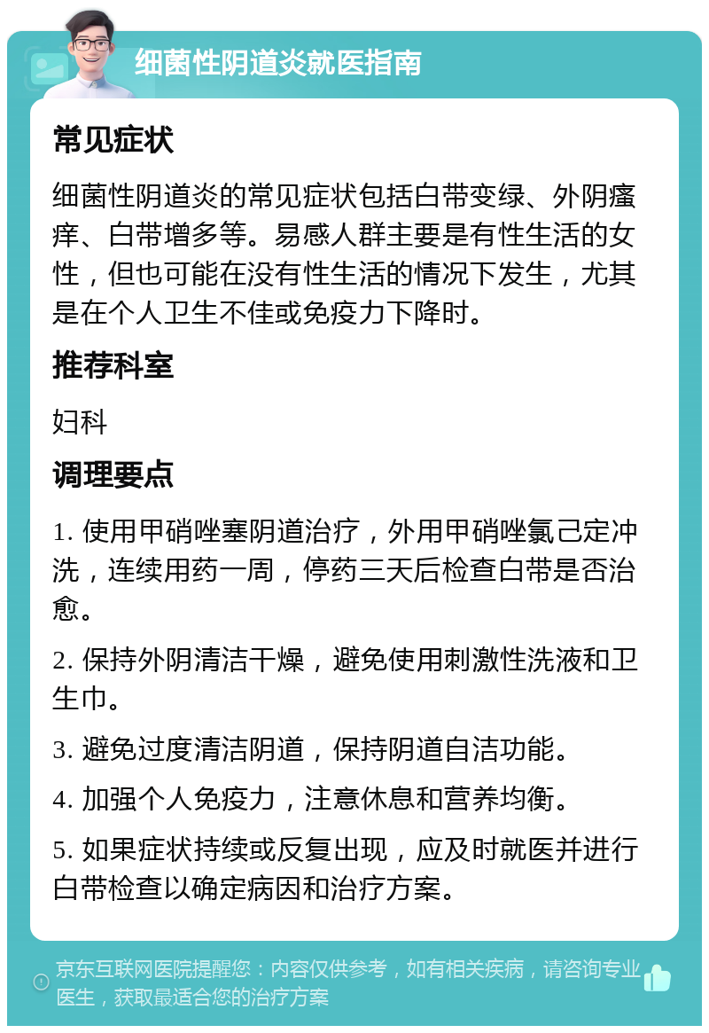 细菌性阴道炎就医指南 常见症状 细菌性阴道炎的常见症状包括白带变绿、外阴瘙痒、白带增多等。易感人群主要是有性生活的女性，但也可能在没有性生活的情况下发生，尤其是在个人卫生不佳或免疫力下降时。 推荐科室 妇科 调理要点 1. 使用甲硝唑塞阴道治疗，外用甲硝唑氯己定冲洗，连续用药一周，停药三天后检查白带是否治愈。 2. 保持外阴清洁干燥，避免使用刺激性洗液和卫生巾。 3. 避免过度清洁阴道，保持阴道自洁功能。 4. 加强个人免疫力，注意休息和营养均衡。 5. 如果症状持续或反复出现，应及时就医并进行白带检查以确定病因和治疗方案。