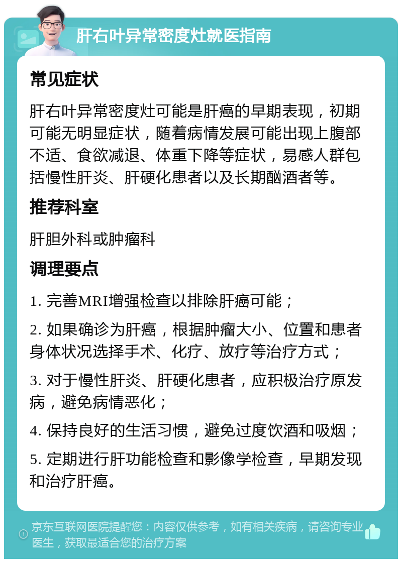 肝右叶异常密度灶就医指南 常见症状 肝右叶异常密度灶可能是肝癌的早期表现，初期可能无明显症状，随着病情发展可能出现上腹部不适、食欲减退、体重下降等症状，易感人群包括慢性肝炎、肝硬化患者以及长期酗酒者等。 推荐科室 肝胆外科或肿瘤科 调理要点 1. 完善MRI增强检查以排除肝癌可能； 2. 如果确诊为肝癌，根据肿瘤大小、位置和患者身体状况选择手术、化疗、放疗等治疗方式； 3. 对于慢性肝炎、肝硬化患者，应积极治疗原发病，避免病情恶化； 4. 保持良好的生活习惯，避免过度饮酒和吸烟； 5. 定期进行肝功能检查和影像学检查，早期发现和治疗肝癌。