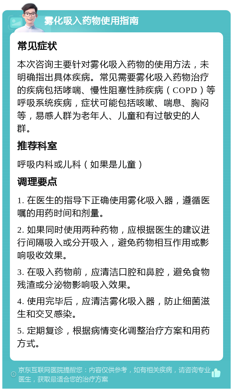 雾化吸入药物使用指南 常见症状 本次咨询主要针对雾化吸入药物的使用方法，未明确指出具体疾病。常见需要雾化吸入药物治疗的疾病包括哮喘、慢性阻塞性肺疾病（COPD）等呼吸系统疾病，症状可能包括咳嗽、喘息、胸闷等，易感人群为老年人、儿童和有过敏史的人群。 推荐科室 呼吸内科或儿科（如果是儿童） 调理要点 1. 在医生的指导下正确使用雾化吸入器，遵循医嘱的用药时间和剂量。 2. 如果同时使用两种药物，应根据医生的建议进行间隔吸入或分开吸入，避免药物相互作用或影响吸收效果。 3. 在吸入药物前，应清洁口腔和鼻腔，避免食物残渣或分泌物影响吸入效果。 4. 使用完毕后，应清洁雾化吸入器，防止细菌滋生和交叉感染。 5. 定期复诊，根据病情变化调整治疗方案和用药方式。