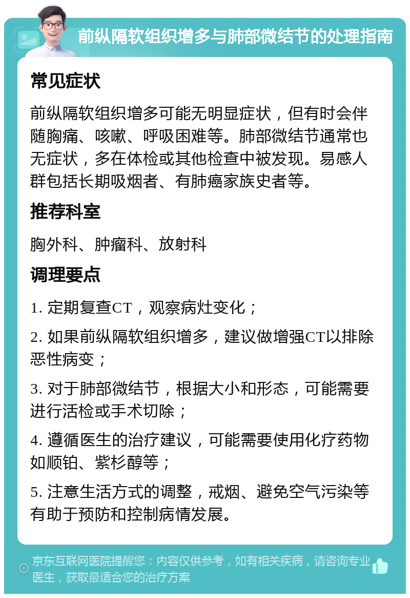 前纵隔软组织增多与肺部微结节的处理指南 常见症状 前纵隔软组织增多可能无明显症状，但有时会伴随胸痛、咳嗽、呼吸困难等。肺部微结节通常也无症状，多在体检或其他检查中被发现。易感人群包括长期吸烟者、有肺癌家族史者等。 推荐科室 胸外科、肿瘤科、放射科 调理要点 1. 定期复查CT，观察病灶变化； 2. 如果前纵隔软组织增多，建议做增强CT以排除恶性病变； 3. 对于肺部微结节，根据大小和形态，可能需要进行活检或手术切除； 4. 遵循医生的治疗建议，可能需要使用化疗药物如顺铂、紫杉醇等； 5. 注意生活方式的调整，戒烟、避免空气污染等有助于预防和控制病情发展。