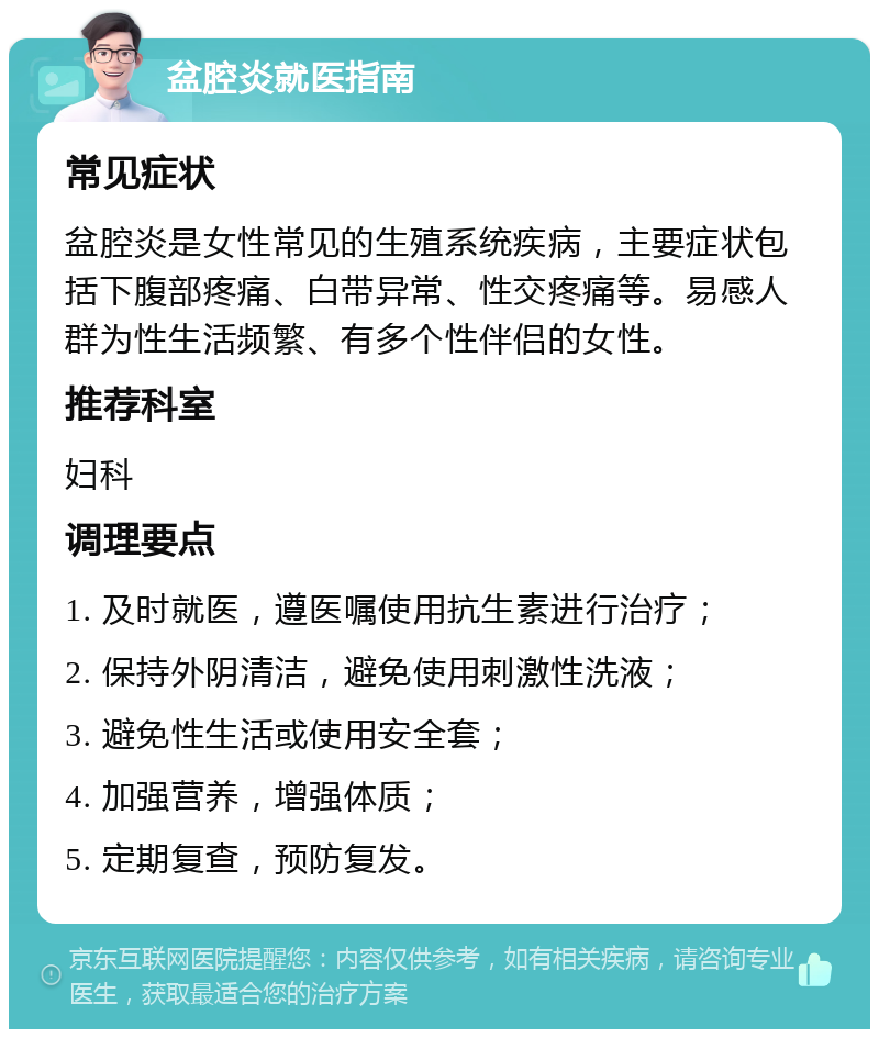 盆腔炎就医指南 常见症状 盆腔炎是女性常见的生殖系统疾病，主要症状包括下腹部疼痛、白带异常、性交疼痛等。易感人群为性生活频繁、有多个性伴侣的女性。 推荐科室 妇科 调理要点 1. 及时就医，遵医嘱使用抗生素进行治疗； 2. 保持外阴清洁，避免使用刺激性洗液； 3. 避免性生活或使用安全套； 4. 加强营养，增强体质； 5. 定期复查，预防复发。