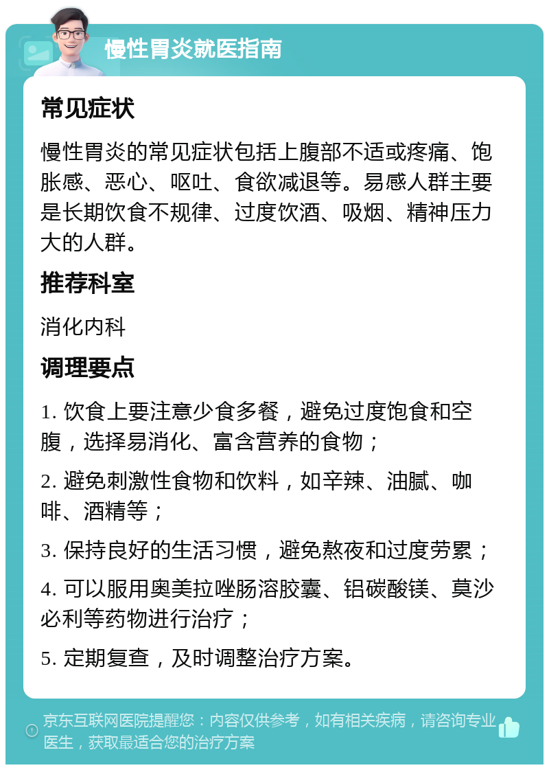 慢性胃炎就医指南 常见症状 慢性胃炎的常见症状包括上腹部不适或疼痛、饱胀感、恶心、呕吐、食欲减退等。易感人群主要是长期饮食不规律、过度饮酒、吸烟、精神压力大的人群。 推荐科室 消化内科 调理要点 1. 饮食上要注意少食多餐，避免过度饱食和空腹，选择易消化、富含营养的食物； 2. 避免刺激性食物和饮料，如辛辣、油腻、咖啡、酒精等； 3. 保持良好的生活习惯，避免熬夜和过度劳累； 4. 可以服用奥美拉唑肠溶胶囊、铝碳酸镁、莫沙必利等药物进行治疗； 5. 定期复查，及时调整治疗方案。