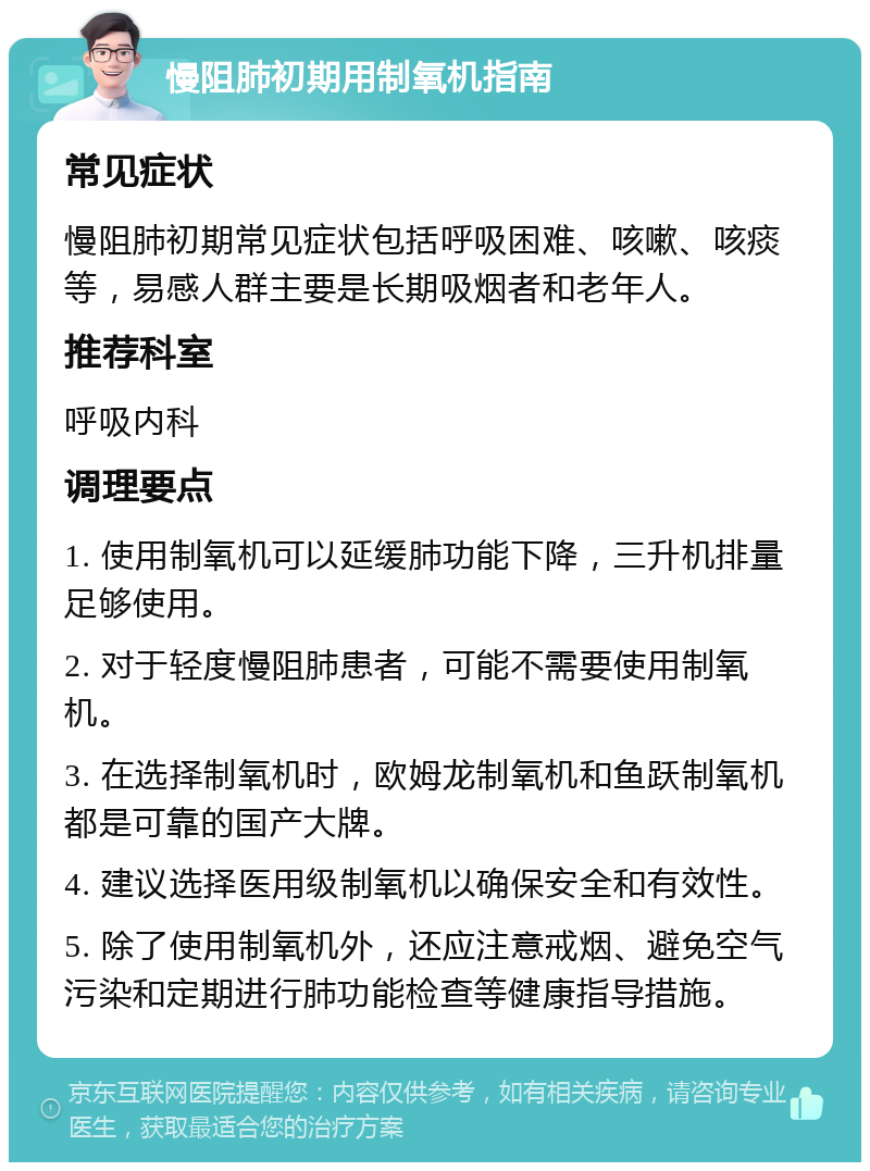 慢阻肺初期用制氧机指南 常见症状 慢阻肺初期常见症状包括呼吸困难、咳嗽、咳痰等，易感人群主要是长期吸烟者和老年人。 推荐科室 呼吸内科 调理要点 1. 使用制氧机可以延缓肺功能下降，三升机排量足够使用。 2. 对于轻度慢阻肺患者，可能不需要使用制氧机。 3. 在选择制氧机时，欧姆龙制氧机和鱼跃制氧机都是可靠的国产大牌。 4. 建议选择医用级制氧机以确保安全和有效性。 5. 除了使用制氧机外，还应注意戒烟、避免空气污染和定期进行肺功能检查等健康指导措施。