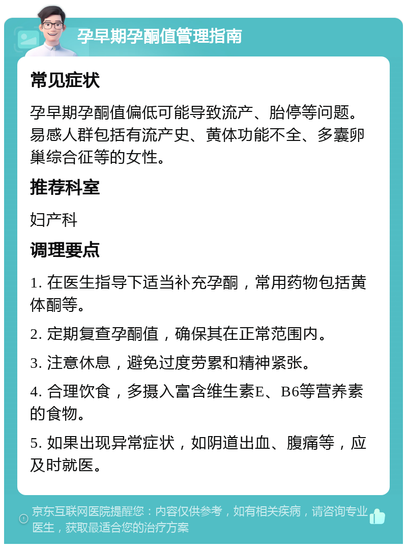 孕早期孕酮值管理指南 常见症状 孕早期孕酮值偏低可能导致流产、胎停等问题。易感人群包括有流产史、黄体功能不全、多囊卵巢综合征等的女性。 推荐科室 妇产科 调理要点 1. 在医生指导下适当补充孕酮，常用药物包括黄体酮等。 2. 定期复查孕酮值，确保其在正常范围内。 3. 注意休息，避免过度劳累和精神紧张。 4. 合理饮食，多摄入富含维生素E、B6等营养素的食物。 5. 如果出现异常症状，如阴道出血、腹痛等，应及时就医。