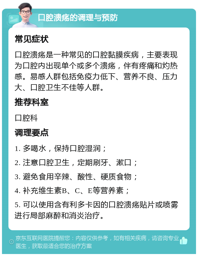 口腔溃疡的调理与预防 常见症状 口腔溃疡是一种常见的口腔黏膜疾病，主要表现为口腔内出现单个或多个溃疡，伴有疼痛和灼热感。易感人群包括免疫力低下、营养不良、压力大、口腔卫生不佳等人群。 推荐科室 口腔科 调理要点 1. 多喝水，保持口腔湿润； 2. 注意口腔卫生，定期刷牙、漱口； 3. 避免食用辛辣、酸性、硬质食物； 4. 补充维生素B、C、E等营养素； 5. 可以使用含有利多卡因的口腔溃疡贴片或喷雾进行局部麻醉和消炎治疗。