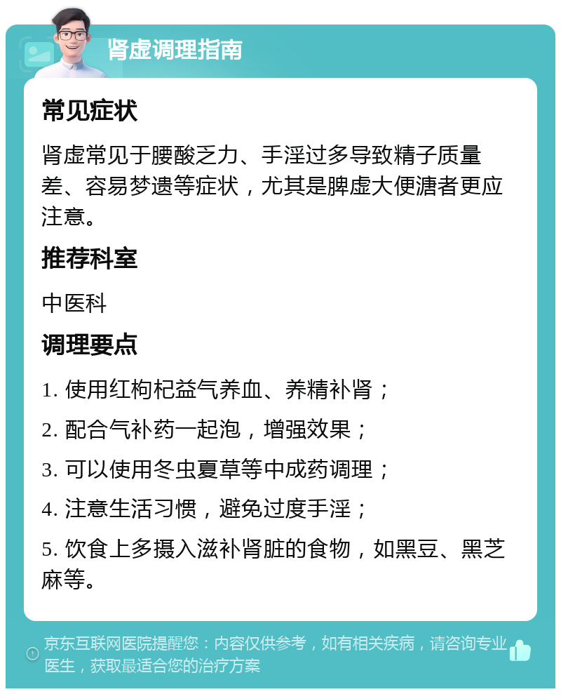 肾虚调理指南 常见症状 肾虚常见于腰酸乏力、手淫过多导致精子质量差、容易梦遗等症状，尤其是脾虚大便溏者更应注意。 推荐科室 中医科 调理要点 1. 使用红枸杞益气养血、养精补肾； 2. 配合气补药一起泡，增强效果； 3. 可以使用冬虫夏草等中成药调理； 4. 注意生活习惯，避免过度手淫； 5. 饮食上多摄入滋补肾脏的食物，如黑豆、黑芝麻等。