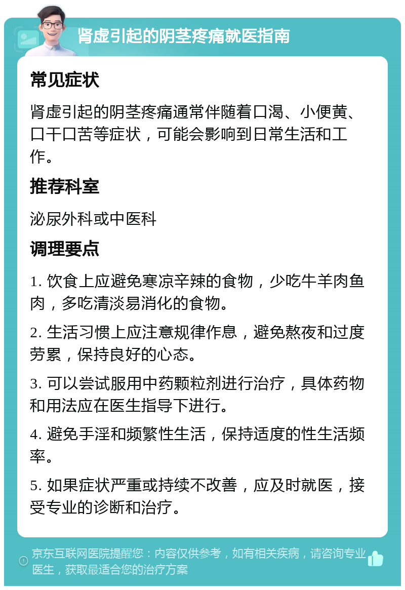 肾虚引起的阴茎疼痛就医指南 常见症状 肾虚引起的阴茎疼痛通常伴随着口渴、小便黄、口干口苦等症状，可能会影响到日常生活和工作。 推荐科室 泌尿外科或中医科 调理要点 1. 饮食上应避免寒凉辛辣的食物，少吃牛羊肉鱼肉，多吃清淡易消化的食物。 2. 生活习惯上应注意规律作息，避免熬夜和过度劳累，保持良好的心态。 3. 可以尝试服用中药颗粒剂进行治疗，具体药物和用法应在医生指导下进行。 4. 避免手淫和频繁性生活，保持适度的性生活频率。 5. 如果症状严重或持续不改善，应及时就医，接受专业的诊断和治疗。