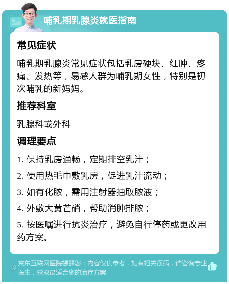 哺乳期乳腺炎就医指南 常见症状 哺乳期乳腺炎常见症状包括乳房硬块、红肿、疼痛、发热等，易感人群为哺乳期女性，特别是初次哺乳的新妈妈。 推荐科室 乳腺科或外科 调理要点 1. 保持乳房通畅，定期排空乳汁； 2. 使用热毛巾敷乳房，促进乳汁流动； 3. 如有化脓，需用注射器抽取脓液； 4. 外敷大黄芒硝，帮助消肿排脓； 5. 按医嘱进行抗炎治疗，避免自行停药或更改用药方案。