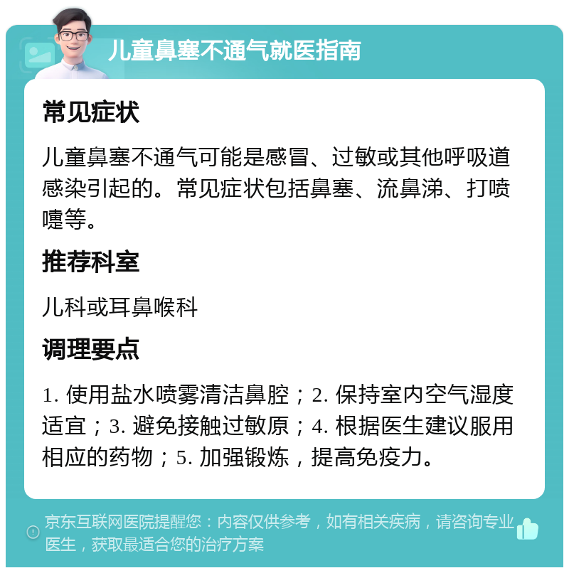 儿童鼻塞不通气就医指南 常见症状 儿童鼻塞不通气可能是感冒、过敏或其他呼吸道感染引起的。常见症状包括鼻塞、流鼻涕、打喷嚏等。 推荐科室 儿科或耳鼻喉科 调理要点 1. 使用盐水喷雾清洁鼻腔；2. 保持室内空气湿度适宜；3. 避免接触过敏原；4. 根据医生建议服用相应的药物；5. 加强锻炼，提高免疫力。