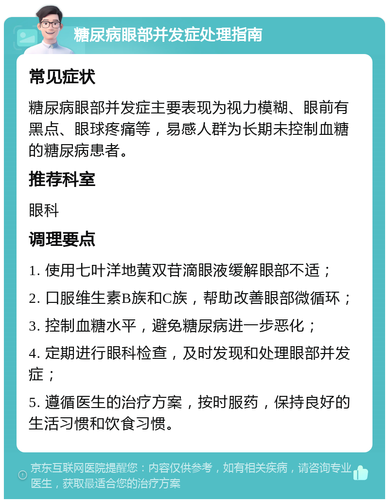 糖尿病眼部并发症处理指南 常见症状 糖尿病眼部并发症主要表现为视力模糊、眼前有黑点、眼球疼痛等，易感人群为长期未控制血糖的糖尿病患者。 推荐科室 眼科 调理要点 1. 使用七叶洋地黄双苷滴眼液缓解眼部不适； 2. 口服维生素B族和C族，帮助改善眼部微循环； 3. 控制血糖水平，避免糖尿病进一步恶化； 4. 定期进行眼科检查，及时发现和处理眼部并发症； 5. 遵循医生的治疗方案，按时服药，保持良好的生活习惯和饮食习惯。