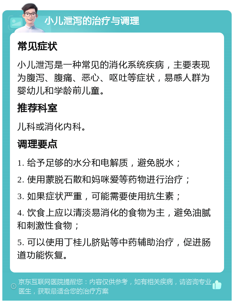 小儿泄泻的治疗与调理 常见症状 小儿泄泻是一种常见的消化系统疾病，主要表现为腹泻、腹痛、恶心、呕吐等症状，易感人群为婴幼儿和学龄前儿童。 推荐科室 儿科或消化内科。 调理要点 1. 给予足够的水分和电解质，避免脱水； 2. 使用蒙脱石散和妈咪爱等药物进行治疗； 3. 如果症状严重，可能需要使用抗生素； 4. 饮食上应以清淡易消化的食物为主，避免油腻和刺激性食物； 5. 可以使用丁桂儿脐贴等中药辅助治疗，促进肠道功能恢复。