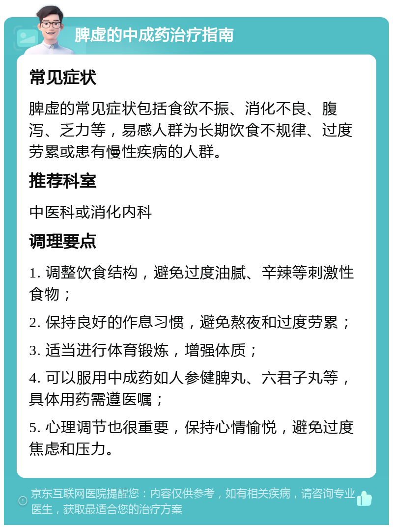 脾虚的中成药治疗指南 常见症状 脾虚的常见症状包括食欲不振、消化不良、腹泻、乏力等，易感人群为长期饮食不规律、过度劳累或患有慢性疾病的人群。 推荐科室 中医科或消化内科 调理要点 1. 调整饮食结构，避免过度油腻、辛辣等刺激性食物； 2. 保持良好的作息习惯，避免熬夜和过度劳累； 3. 适当进行体育锻炼，增强体质； 4. 可以服用中成药如人参健脾丸、六君子丸等，具体用药需遵医嘱； 5. 心理调节也很重要，保持心情愉悦，避免过度焦虑和压力。