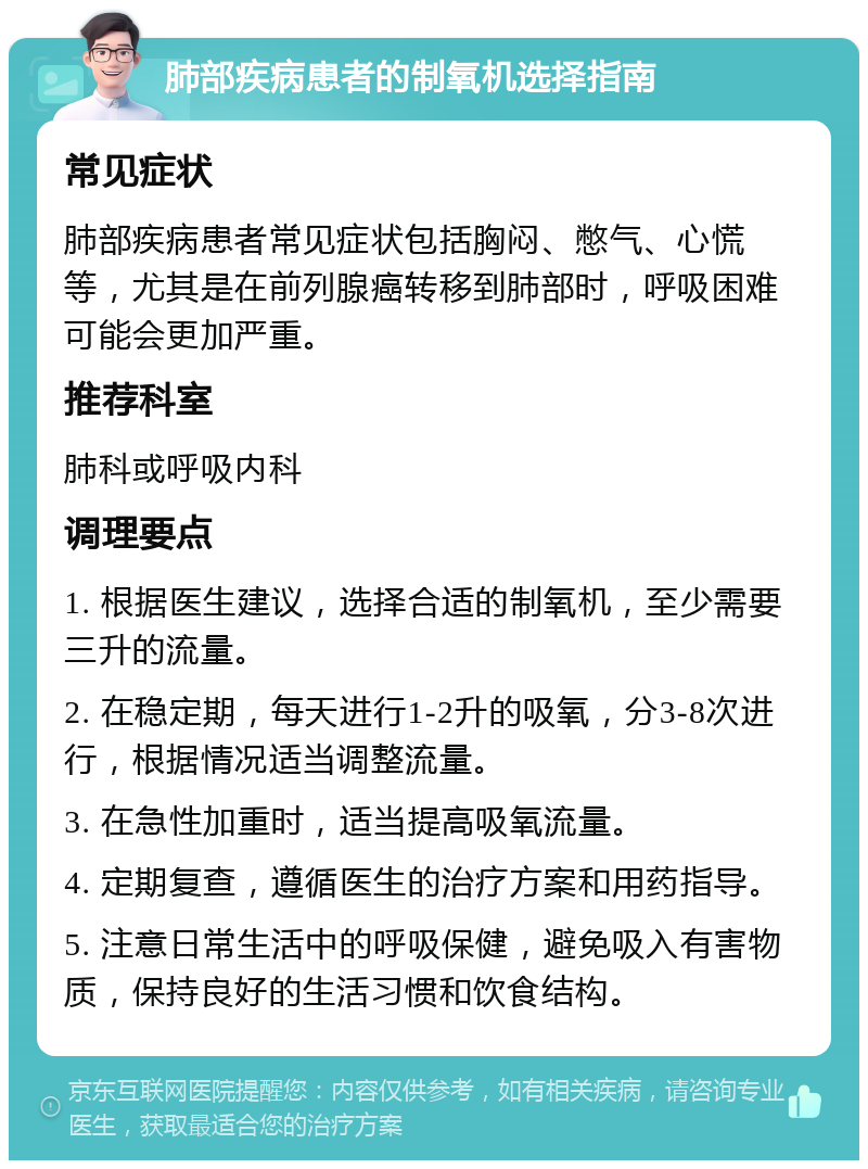 肺部疾病患者的制氧机选择指南 常见症状 肺部疾病患者常见症状包括胸闷、憋气、心慌等，尤其是在前列腺癌转移到肺部时，呼吸困难可能会更加严重。 推荐科室 肺科或呼吸内科 调理要点 1. 根据医生建议，选择合适的制氧机，至少需要三升的流量。 2. 在稳定期，每天进行1-2升的吸氧，分3-8次进行，根据情况适当调整流量。 3. 在急性加重时，适当提高吸氧流量。 4. 定期复查，遵循医生的治疗方案和用药指导。 5. 注意日常生活中的呼吸保健，避免吸入有害物质，保持良好的生活习惯和饮食结构。