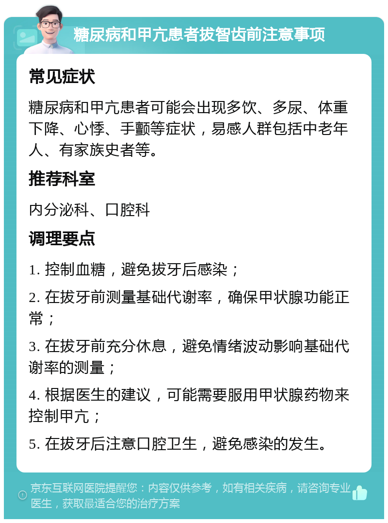 糖尿病和甲亢患者拔智齿前注意事项 常见症状 糖尿病和甲亢患者可能会出现多饮、多尿、体重下降、心悸、手颤等症状，易感人群包括中老年人、有家族史者等。 推荐科室 内分泌科、口腔科 调理要点 1. 控制血糖，避免拔牙后感染； 2. 在拔牙前测量基础代谢率，确保甲状腺功能正常； 3. 在拔牙前充分休息，避免情绪波动影响基础代谢率的测量； 4. 根据医生的建议，可能需要服用甲状腺药物来控制甲亢； 5. 在拔牙后注意口腔卫生，避免感染的发生。