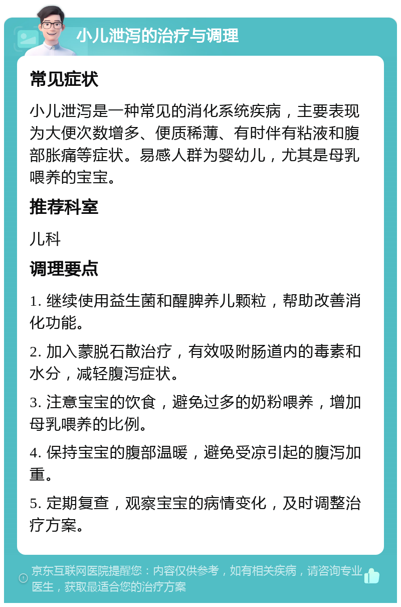 小儿泄泻的治疗与调理 常见症状 小儿泄泻是一种常见的消化系统疾病，主要表现为大便次数增多、便质稀薄、有时伴有粘液和腹部胀痛等症状。易感人群为婴幼儿，尤其是母乳喂养的宝宝。 推荐科室 儿科 调理要点 1. 继续使用益生菌和醒脾养儿颗粒，帮助改善消化功能。 2. 加入蒙脱石散治疗，有效吸附肠道内的毒素和水分，减轻腹泻症状。 3. 注意宝宝的饮食，避免过多的奶粉喂养，增加母乳喂养的比例。 4. 保持宝宝的腹部温暖，避免受凉引起的腹泻加重。 5. 定期复查，观察宝宝的病情变化，及时调整治疗方案。