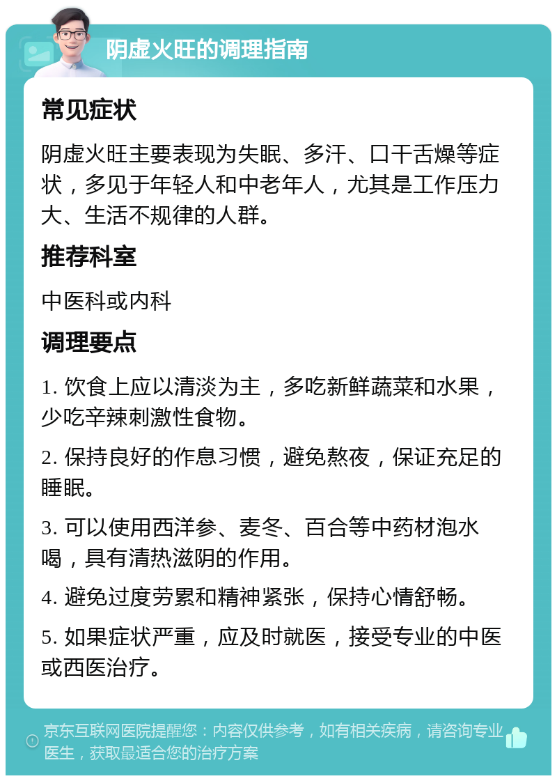 阴虚火旺的调理指南 常见症状 阴虚火旺主要表现为失眠、多汗、口干舌燥等症状，多见于年轻人和中老年人，尤其是工作压力大、生活不规律的人群。 推荐科室 中医科或内科 调理要点 1. 饮食上应以清淡为主，多吃新鲜蔬菜和水果，少吃辛辣刺激性食物。 2. 保持良好的作息习惯，避免熬夜，保证充足的睡眠。 3. 可以使用西洋参、麦冬、百合等中药材泡水喝，具有清热滋阴的作用。 4. 避免过度劳累和精神紧张，保持心情舒畅。 5. 如果症状严重，应及时就医，接受专业的中医或西医治疗。