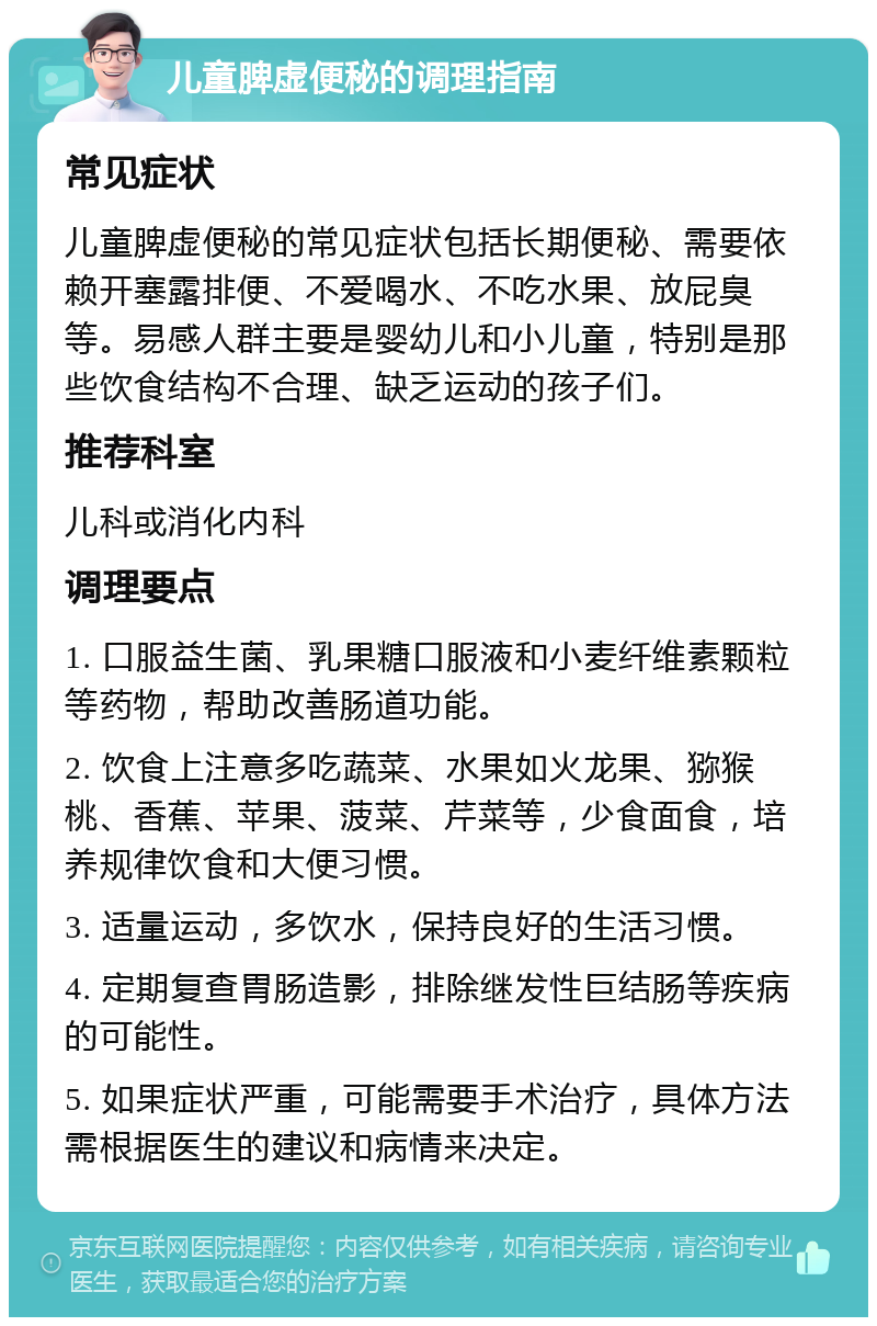 儿童脾虚便秘的调理指南 常见症状 儿童脾虚便秘的常见症状包括长期便秘、需要依赖开塞露排便、不爱喝水、不吃水果、放屁臭等。易感人群主要是婴幼儿和小儿童，特别是那些饮食结构不合理、缺乏运动的孩子们。 推荐科室 儿科或消化内科 调理要点 1. 口服益生菌、乳果糖口服液和小麦纤维素颗粒等药物，帮助改善肠道功能。 2. 饮食上注意多吃蔬菜、水果如火龙果、猕猴桃、香蕉、苹果、菠菜、芹菜等，少食面食，培养规律饮食和大便习惯。 3. 适量运动，多饮水，保持良好的生活习惯。 4. 定期复查胃肠造影，排除继发性巨结肠等疾病的可能性。 5. 如果症状严重，可能需要手术治疗，具体方法需根据医生的建议和病情来决定。