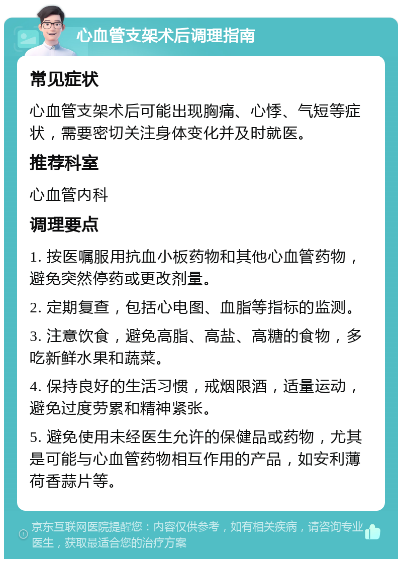 心血管支架术后调理指南 常见症状 心血管支架术后可能出现胸痛、心悸、气短等症状，需要密切关注身体变化并及时就医。 推荐科室 心血管内科 调理要点 1. 按医嘱服用抗血小板药物和其他心血管药物，避免突然停药或更改剂量。 2. 定期复查，包括心电图、血脂等指标的监测。 3. 注意饮食，避免高脂、高盐、高糖的食物，多吃新鲜水果和蔬菜。 4. 保持良好的生活习惯，戒烟限酒，适量运动，避免过度劳累和精神紧张。 5. 避免使用未经医生允许的保健品或药物，尤其是可能与心血管药物相互作用的产品，如安利薄荷香蒜片等。