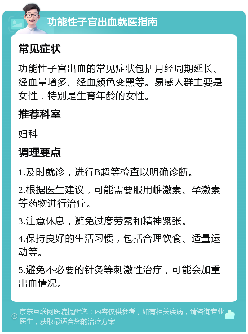 功能性子宫出血就医指南 常见症状 功能性子宫出血的常见症状包括月经周期延长、经血量增多、经血颜色变黑等。易感人群主要是女性，特别是生育年龄的女性。 推荐科室 妇科 调理要点 1.及时就诊，进行B超等检查以明确诊断。 2.根据医生建议，可能需要服用雌激素、孕激素等药物进行治疗。 3.注意休息，避免过度劳累和精神紧张。 4.保持良好的生活习惯，包括合理饮食、适量运动等。 5.避免不必要的针灸等刺激性治疗，可能会加重出血情况。