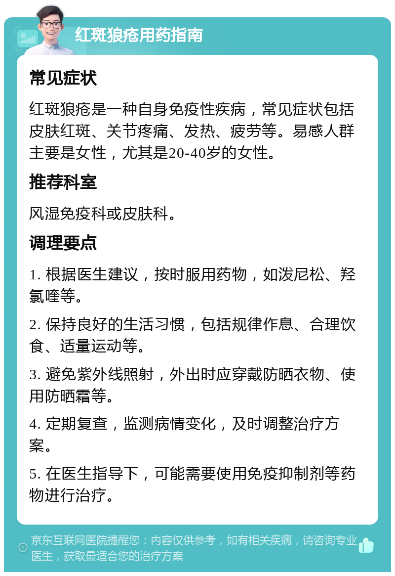 红斑狼疮用药指南 常见症状 红斑狼疮是一种自身免疫性疾病，常见症状包括皮肤红斑、关节疼痛、发热、疲劳等。易感人群主要是女性，尤其是20-40岁的女性。 推荐科室 风湿免疫科或皮肤科。 调理要点 1. 根据医生建议，按时服用药物，如泼尼松、羟氯喹等。 2. 保持良好的生活习惯，包括规律作息、合理饮食、适量运动等。 3. 避免紫外线照射，外出时应穿戴防晒衣物、使用防晒霜等。 4. 定期复查，监测病情变化，及时调整治疗方案。 5. 在医生指导下，可能需要使用免疫抑制剂等药物进行治疗。